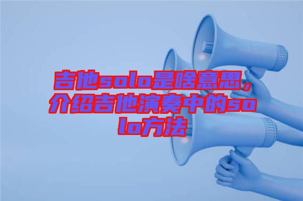 吉他solo是啥意思，介紹吉他演奏中的solo方法