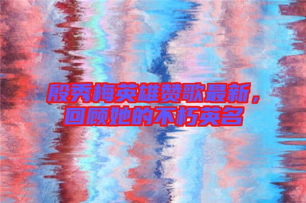 殷秀梅英雄贊歌最新，回顧她的不朽英名
