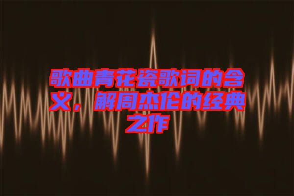 歌曲青花瓷歌詞的含義，解周杰倫的經(jīng)典之作