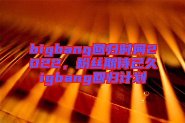 bigbang回歸時間2022，粉絲期待已久igbang回歸計劃