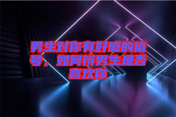 男生對(duì)你有好感的信號(hào)，如何辨男生是否喜歡你