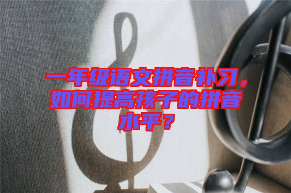 一年級(jí)語(yǔ)文拼音補(bǔ)習(xí)，如何提高孩子的拼音水平？