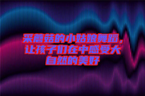 采蘑菇的小姑娘舞蹈，讓孩子們?cè)谥懈惺艽笞匀坏拿篮? width=