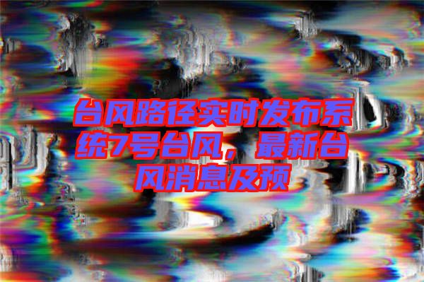 臺風(fēng)路徑實時發(fā)布系統(tǒng)7號臺風(fēng)，最新臺風(fēng)消息及預(yù)