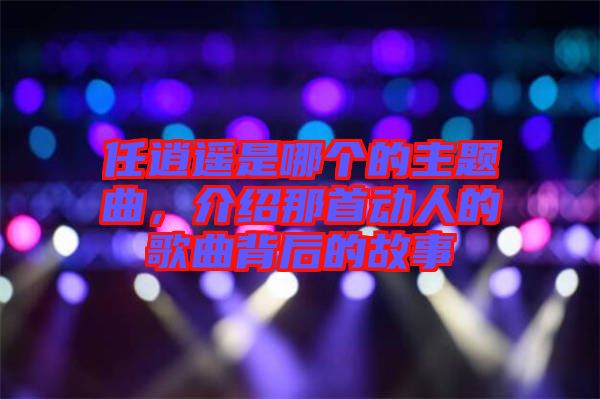 任逍遙是哪個的主題曲，介紹那首動人的歌曲背后的故事