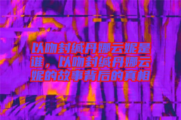 以吻封緘丹娜云妮是誰，以吻封緘丹娜云妮的故事背后的真相