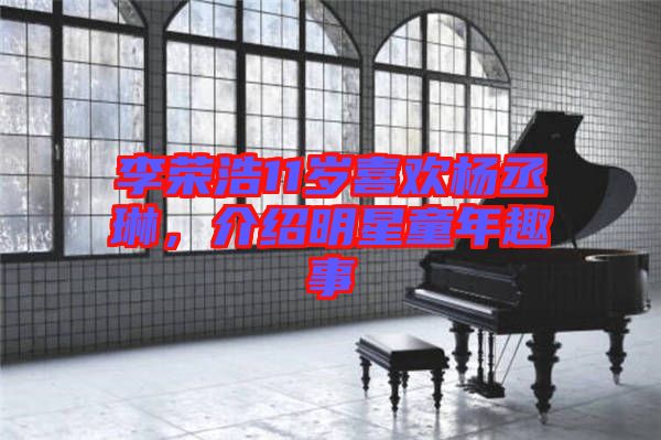 李榮浩11歲喜歡楊丞琳，介紹明星童年趣事