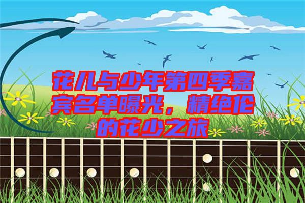 花兒與少年第四季嘉賓名單曝光，精絕倫的花少之旅