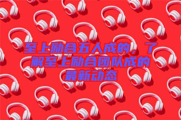 至上勵合五人成的，了解至上勵合團隊成的最新動態(tài)