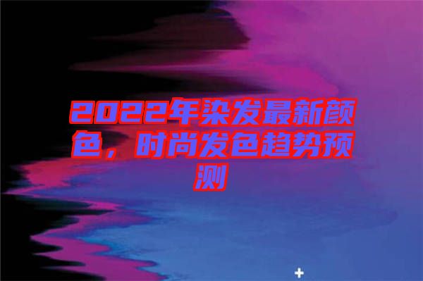 2022年染發(fā)最新顏色，時(shí)尚發(fā)色趨勢預(yù)測