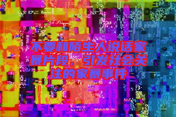 不要和陌生人說(shuō)話家暴片段，引發(fā)社會(huì)關(guān)注的家暴事件