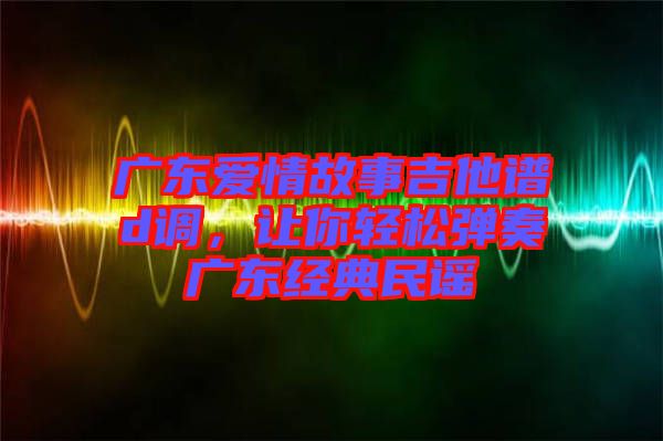 廣東愛情故事吉他譜d調(diào)，讓你輕松彈奏廣東經(jīng)典民謠
