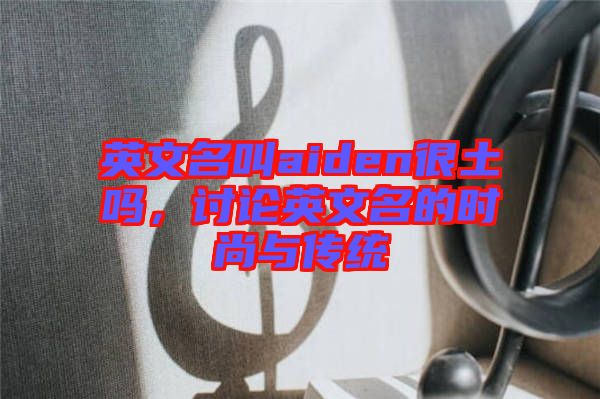 英文名叫aiden很土嗎，討論英文名的時尚與傳統(tǒng)
