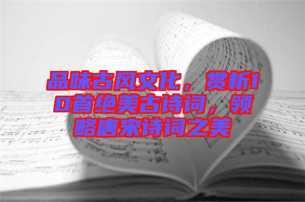 品味古風(fēng)文化，賞析10首絕美古詩詞，領(lǐng)略唐宋詩詞之美