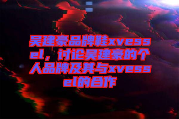 吳建豪品牌鞋xvessel，討論吳建豪的個(gè)人品牌及其與xvessel的合作