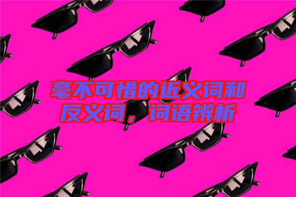 毫不可惜的近義詞和反義詞，詞語辨析