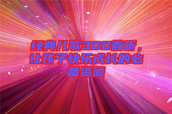經(jīng)典兒歌300首聽，讓孩子快樂成長(zhǎng)的必備資源