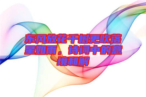 東風(fēng)放花千樹更吹落星如雨，詩詞中的意境和解
