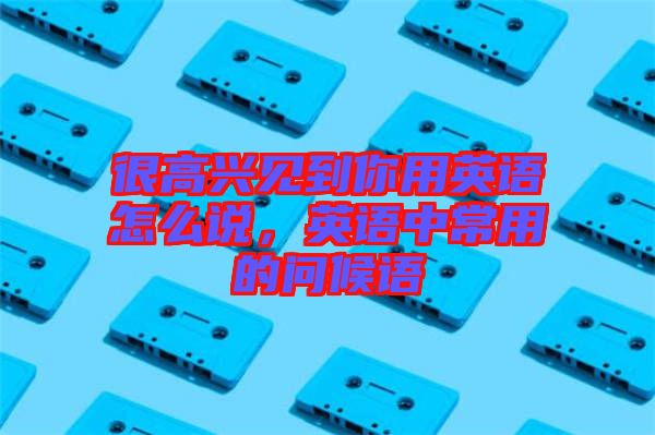 很高興見(jiàn)到你用英語(yǔ)怎么說(shuō)，英語(yǔ)中常用的問(wèn)候語(yǔ)