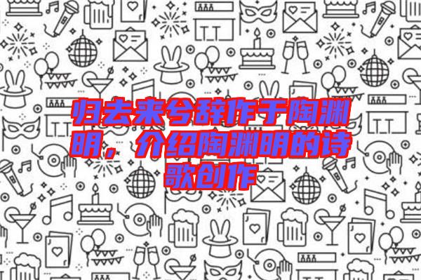 歸去來兮辭作于陶淵明，介紹陶淵明的詩歌創(chuàng)作