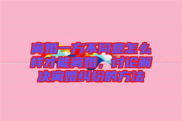 離婚一方不同意怎么樣才能離婚，討論解決離婚糾紛的方法