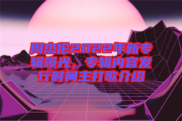 周杰倫2022年新專(zhuān)輯曝光，專(zhuān)輯內(nèi)容發(fā)行時(shí)間主打歌介紹