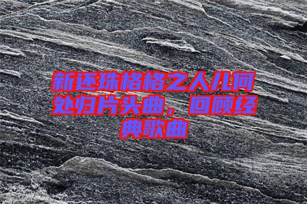新還珠格格之人兒何處歸片頭曲，回顧經(jīng)典歌曲