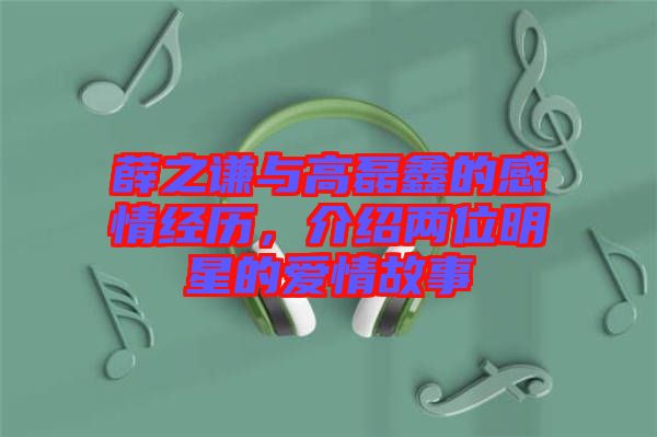 薛之謙與高磊鑫的感情經(jīng)歷，介紹兩位明星的愛情故事