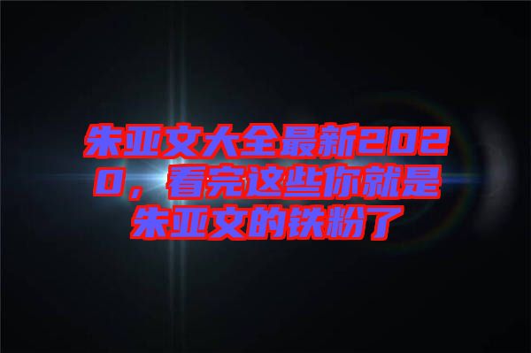 朱亞文大全最新2020，看完這些你就是朱亞文的鐵粉了