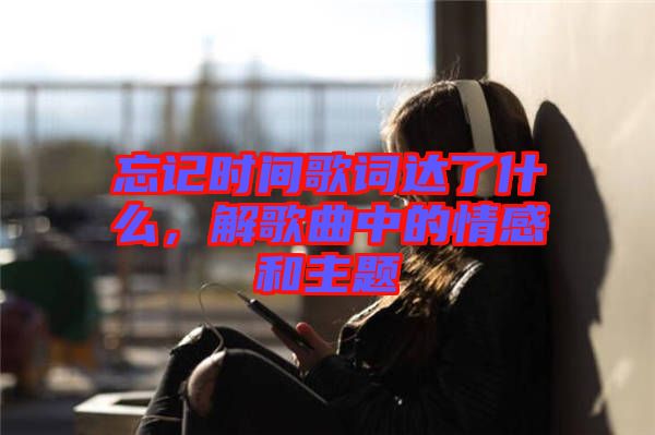 忘記時(shí)間歌詞達(dá)了什么，解歌曲中的情感和主題