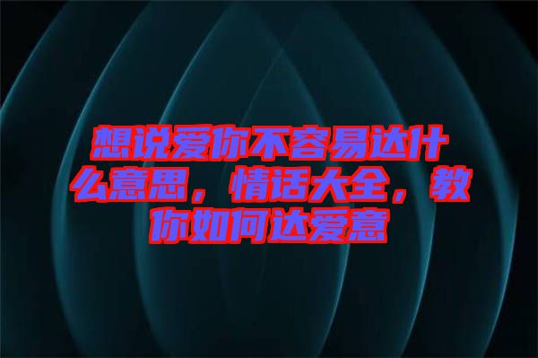 想說愛你不容易達(dá)什么意思，情話大全，教你如何達(dá)愛意