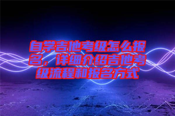 自學(xué)吉他考級(jí)怎么報(bào)名，詳細(xì)介紹吉他考級(jí)流程和報(bào)名方式