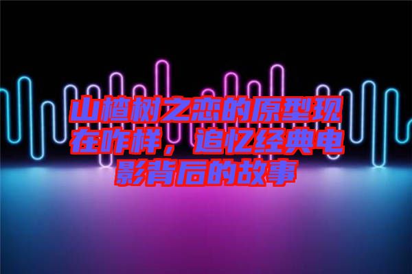 山楂樹(shù)之戀的原型現(xiàn)在咋樣，追憶經(jīng)典電影背后的故事