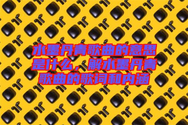 水墨丹青歌曲的意思是什么，解水墨丹青歌曲的歌詞和內(nèi)涵