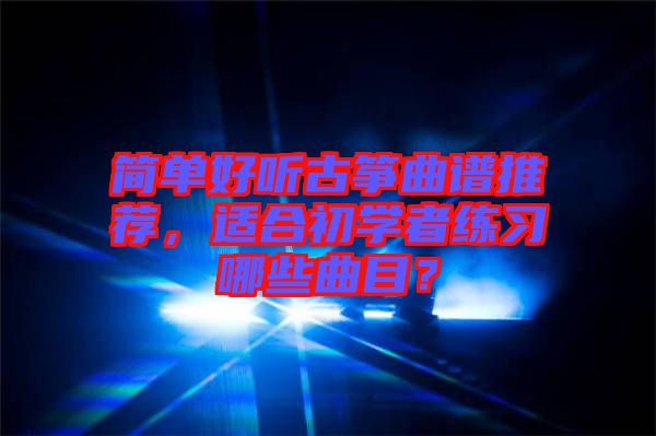 簡(jiǎn)單好聽(tīng)古箏曲譜推薦，適合初學(xué)者練習(xí)哪些曲目？