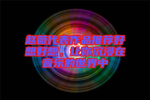 趙薇代表作品推薦好想好想，讓你沉浸在音樂的世界中