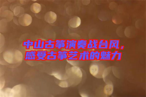 中山古箏演奏戰(zhàn)臺風，感受古箏藝術(shù)的魅力