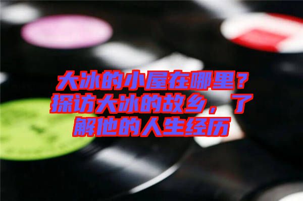 大冰的小屋在哪里？探訪大冰的故鄉(xiāng)，了解他的人生經(jīng)歷