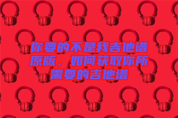 你要的不是我吉他譜原版，如何獲取你所需要的吉他譜