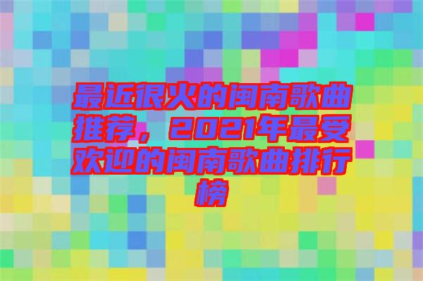最近很火的閩南歌曲推薦，2021年最受歡迎的閩南歌曲排行榜