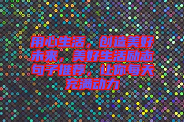 用心生活，創(chuàng)造美好未來，美好生活勵志句子推薦，讓你每天充滿動力