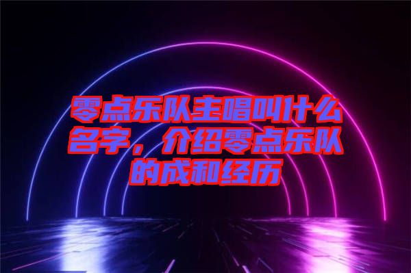 零點(diǎn)樂隊(duì)主唱叫什么名字，介紹零點(diǎn)樂隊(duì)的成和經(jīng)歷