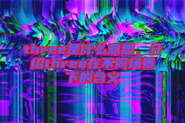 three是什么意思，介紹three在不同場景下的含義
