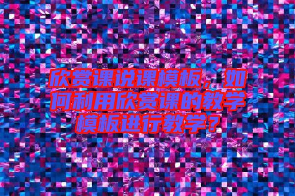 欣賞課說課模板，如何利用欣賞課的教學模板進行教學？