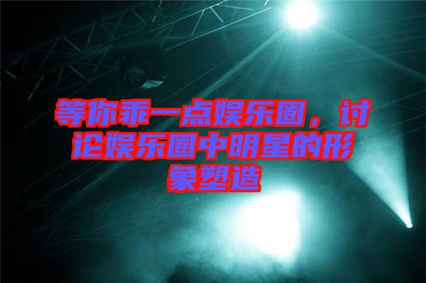 等你乖一點娛樂圈，討論娛樂圈中明星的形象塑造