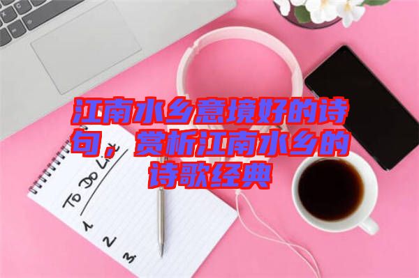 江南水鄉(xiāng)意境好的詩句，賞析江南水鄉(xiāng)的詩歌經(jīng)典