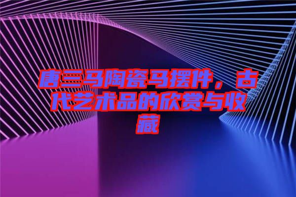 唐三馬陶瓷馬擺件，古代藝術(shù)品的欣賞與收藏