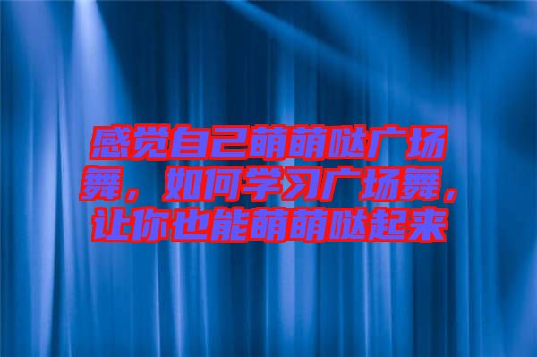 感覺自己萌萌噠廣場舞，如何學(xué)習(xí)廣場舞，讓你也能萌萌噠起來