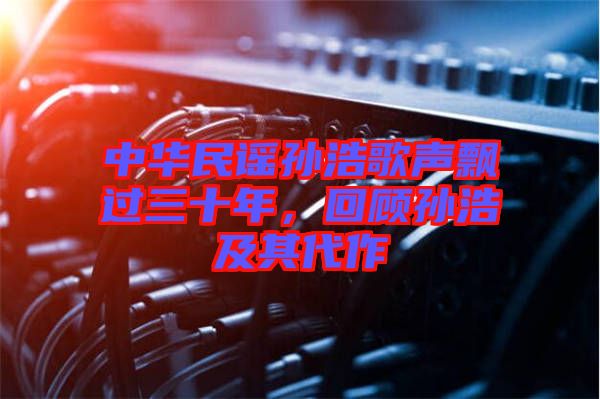 中華民謠孫浩歌聲飄過三十年，回顧孫浩及其代作