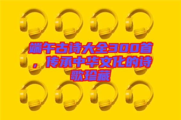 端午古詩大全300首，傳承中華文化的詩歌珍藏